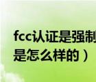 fcc认证是强制吗（什么是FCC认证 以及流程是怎么样的）