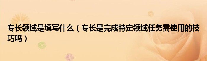 专长领域是填写什么（专长是完成特定领域任务需使用的技巧吗）