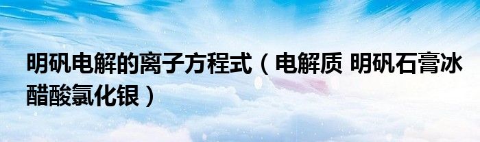 明矾电解的离子方程式（电解质 明矾石膏冰醋酸氯化银）