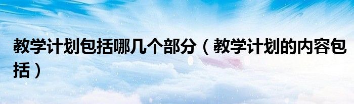 教学计划包括哪几个部分（教学计划的内容包括）