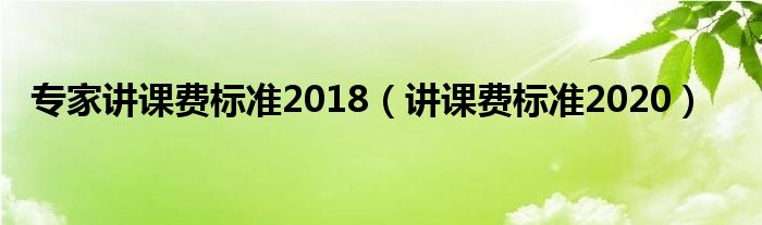 专家讲课费标准2018（讲课费标准2020）
