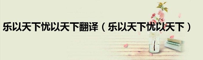 乐以天下忧以天下翻译（乐以天下忧以天下）