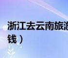 浙江去云南旅游要多少钱（去云南旅游要多少钱）