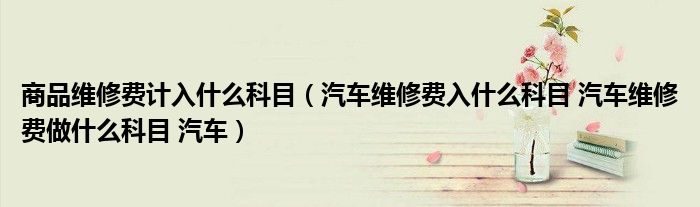 商品维修费计入什么科目（汽车维修费入什么科目 汽车维修费做什么科目 汽车）
