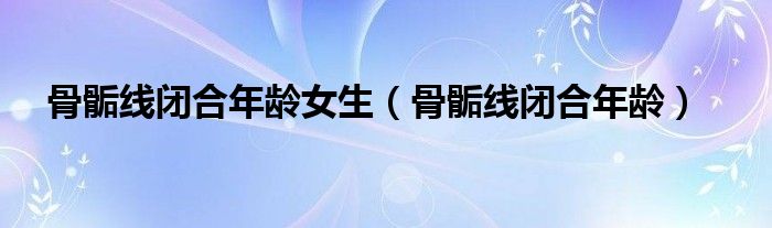 骨骺线闭合年龄女生（骨骺线闭合年龄）