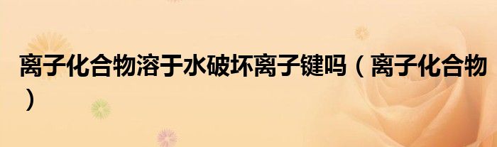 离子化合物溶于水破坏离子键吗（离子化合物）