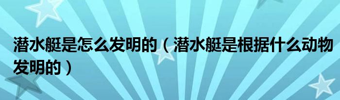 潜水艇是怎么发明的（潜水艇是根据什么动物发明的）