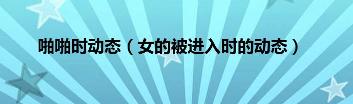 啪啪时动态（女的被进入时的动态）