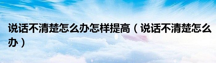 说话不清楚怎么办怎样提高（说话不清楚怎么办）
