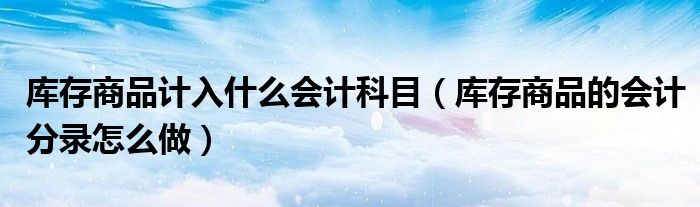 库存商品计入什么会计科目（库存商品的会计分录怎么做）