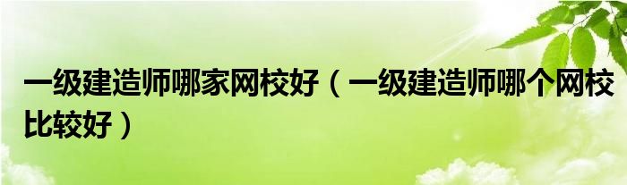 一级建造师哪家网校好（一级建造师哪个网校比较好）