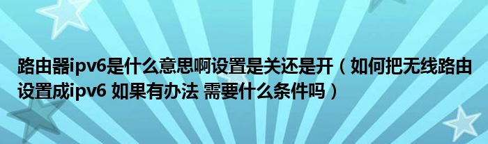 路由器ipv6是什么意思啊设置是关还是开（如何把无线路由设置成ipv6 如果有办法 需要什么条件吗）