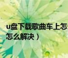 u盘下载歌曲车上怎么放不了（u盘下载歌曲在车里放不出来怎么解决）