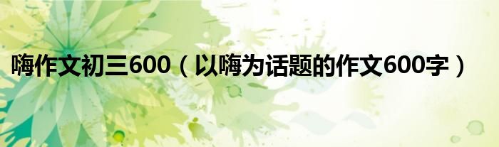 嗨作文初三600（以嗨为话题的作文600字）