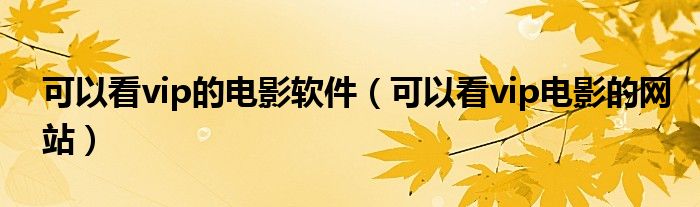 可以看vip的电影软件（可以看vip电影的网站）