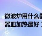 微波炉用什么器皿加热最好的（微波炉用什么器皿加热最好）