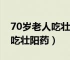 70岁老人吃壮阳药对身体好不（70岁的老人吃壮阳药）