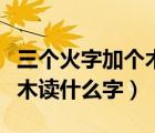 三个火字加个木读什么（上面三个火下面一个木读什么字）