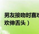 男友接吻时喜欢伸舌头正常吗（男友接吻时喜欢伸舌头）
