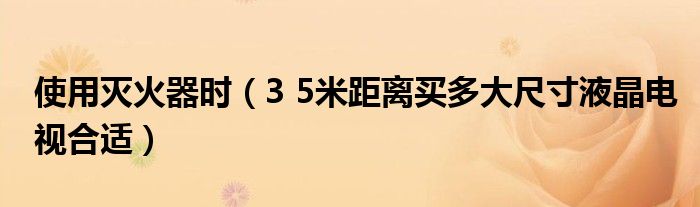 使用灭火器时（3 5米距离买多大尺寸液晶电视合适）
