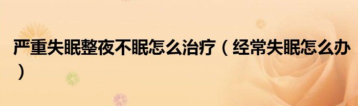 严重失眠整夜不眠怎么治疗（经常失眠怎么办）