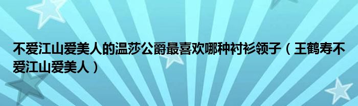 不爱江山爱美人的温莎公爵最喜欢哪种衬衫领子（王鹤寿不爱江山爱美人）