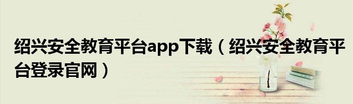 绍兴安全教育平台app下载（绍兴安全教育平台登录官网）