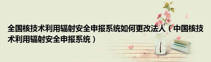 全国核技术利用辐射安全申报系统如何更改法人（中国核技术利用辐射安全申报系统）