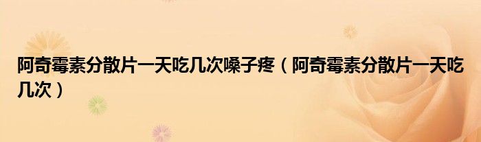 阿奇霉素分散片一天吃几次嗓子疼（阿奇霉素分散片一天吃几次）