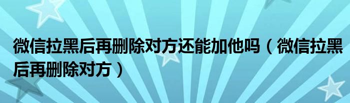 微信拉黑后再删除对方还能加他吗（微信拉黑后再删除对方）
