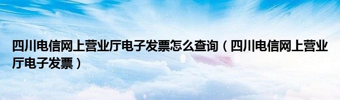 四川电信网上营业厅电子发票怎么查询（四川电信网上营业厅电子发票）