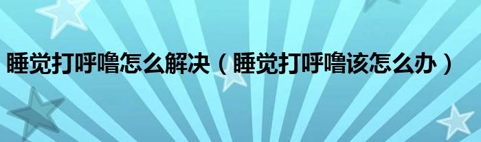 睡觉打呼噜怎么解决（睡觉打呼噜该怎么办）
