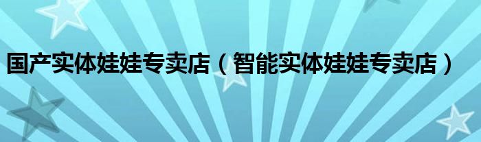 国产实体娃娃专卖店（智能实体娃娃专卖店）