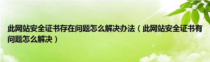 此网站安全证书存在问题怎么解决办法（此网站安全证书有问题怎么解决）