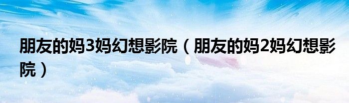 朋友的妈3妈幻想影院（朋友的妈2妈幻想影院）
