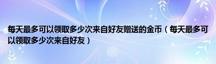 每天最多可以领取多少次来自好友赠送的金币（每天最多可以领取多少次来自好友）