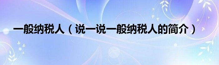 一般纳税人（说一说一般纳税人的简介）