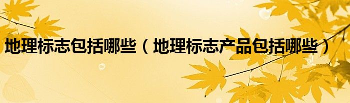 地理标志包括哪些（地理标志产品包括哪些）