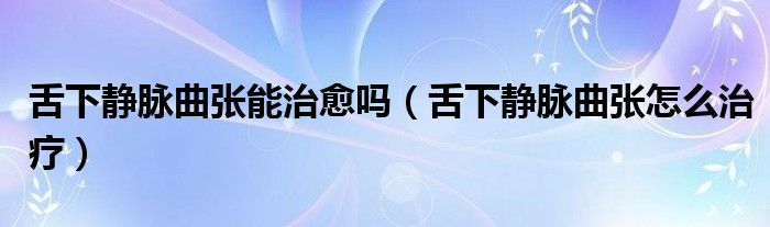 舌下静脉曲张能治愈吗（舌下静脉曲张怎么治疗）