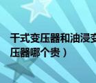 干式变压器和油浸变压器型号区别（干式变压器跟油浸式变压器哪个贵）