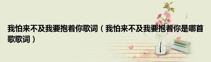 我怕来不及我要抱着你歌词（我怕来不及我要抱着你是哪首歌歌词）