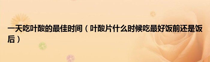 一天吃叶酸的最佳时间（叶酸片什么时候吃最好饭前还是饭后）