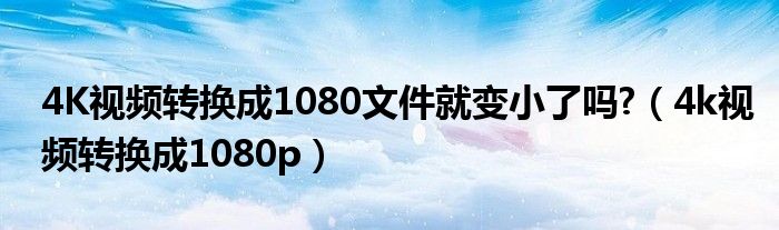 4K视频转换成1080文件就变小了吗?（4k视频转换成1080p）