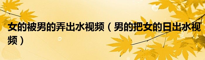 女的被男的弄出水视频（男的把女的日出水视频）