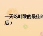 一天吃叶酸的最佳时间（叶酸片什么时候吃最好饭前还是饭后）