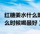 红糖姜水什么时候喝最好空腹喝（红糖姜水什么时候喝最好）