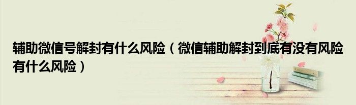 辅助微信号解封有什么风险（微信辅助解封到底有没有风险有什么风险）