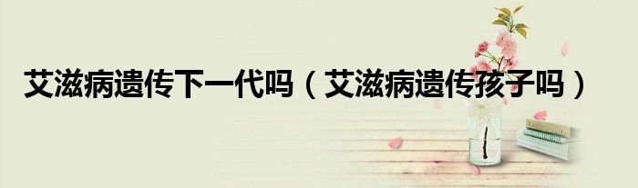 艾滋病遗传下一代吗（艾滋病遗传孩子吗）