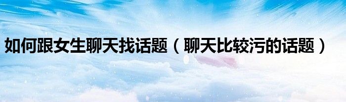 如何跟女生聊天找话题（聊天比较污的话题）