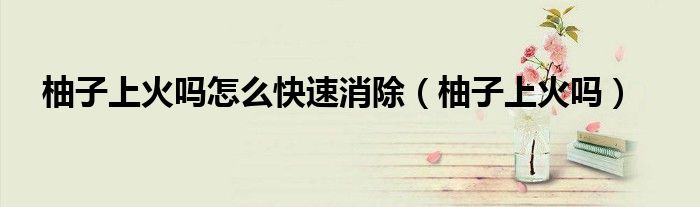 柚子上火吗怎么快速消除（柚子上火吗）